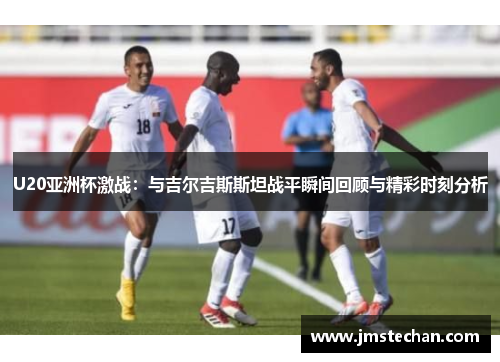 U20亚洲杯激战：与吉尔吉斯斯坦战平瞬间回顾与精彩时刻分析