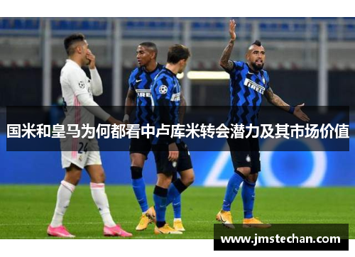 国米和皇马为何都看中卢库米转会潜力及其市场价值
