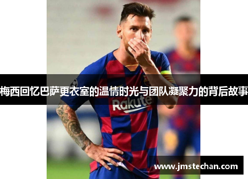 梅西回忆巴萨更衣室的温情时光与团队凝聚力的背后故事