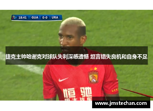 捷克主帅哈谢克对球队失利深感遗憾 坦言错失良机和自身不足