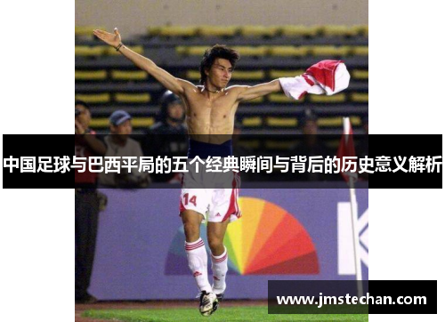 中国足球与巴西平局的五个经典瞬间与背后的历史意义解析